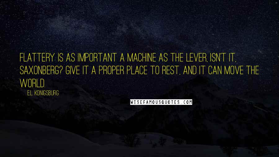 E.L. Konigsburg Quotes: Flattery is as important a machine as the lever, isn't it, Saxonberg? Give it a proper place to rest, and it can move the world.