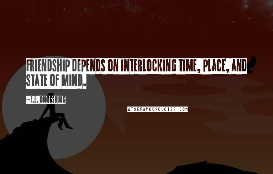 E.L. Konigsburg Quotes: Friendship depends on interlocking time, place, and state of mind.