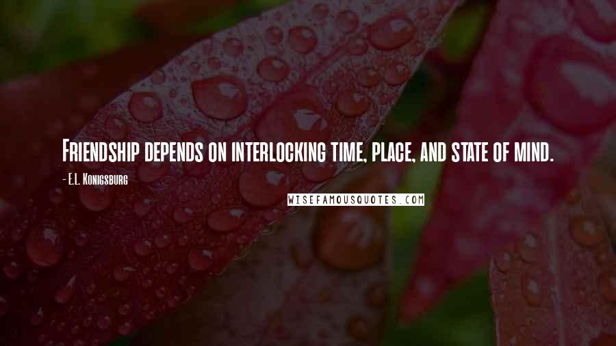 E.L. Konigsburg Quotes: Friendship depends on interlocking time, place, and state of mind.