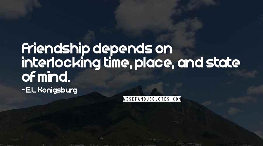 E.L. Konigsburg Quotes: Friendship depends on interlocking time, place, and state of mind.