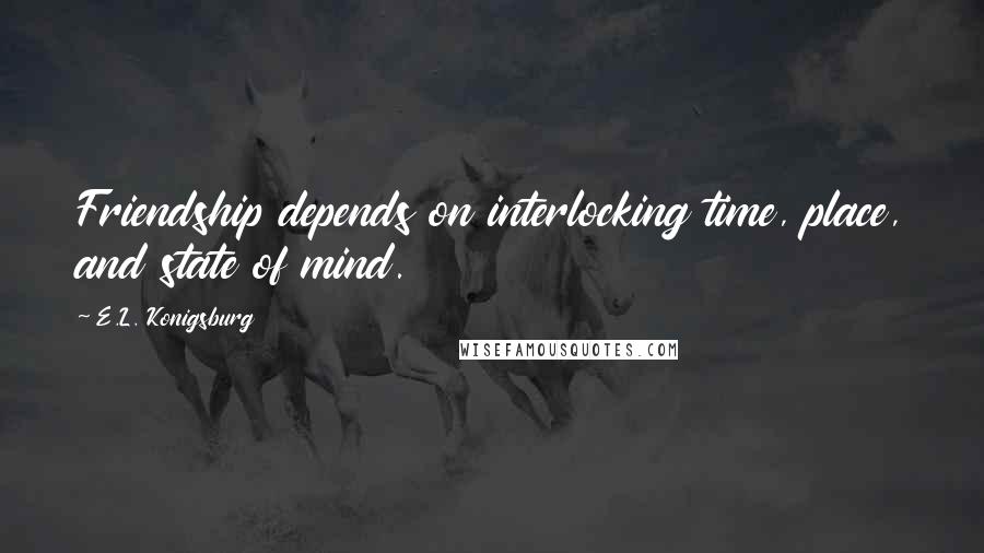 E.L. Konigsburg Quotes: Friendship depends on interlocking time, place, and state of mind.