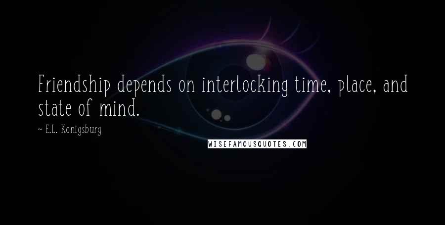 E.L. Konigsburg Quotes: Friendship depends on interlocking time, place, and state of mind.