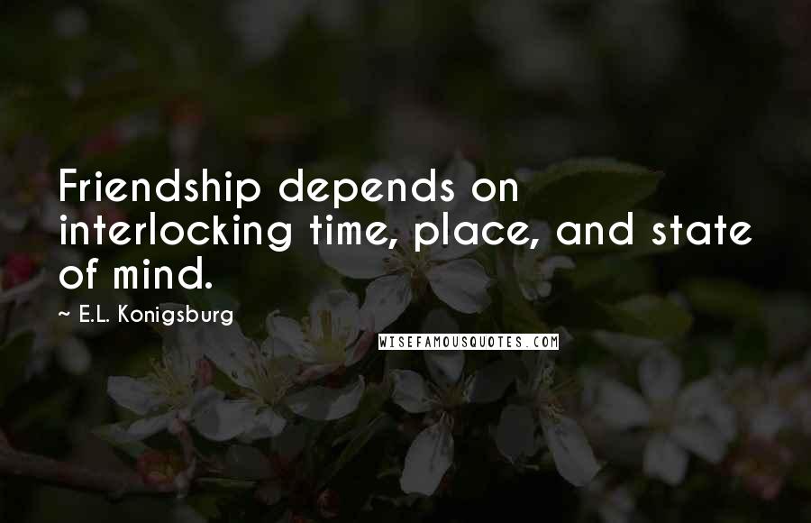 E.L. Konigsburg Quotes: Friendship depends on interlocking time, place, and state of mind.