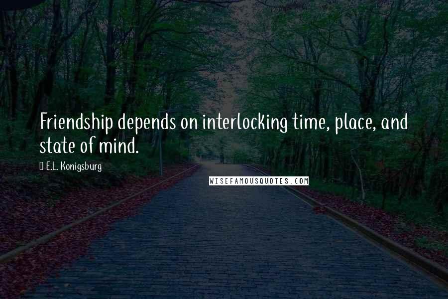 E.L. Konigsburg Quotes: Friendship depends on interlocking time, place, and state of mind.