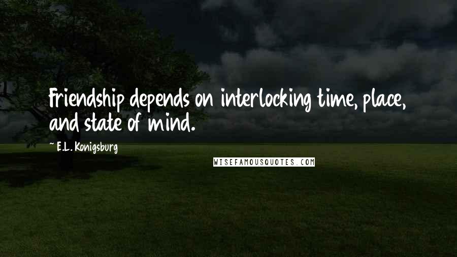 E.L. Konigsburg Quotes: Friendship depends on interlocking time, place, and state of mind.