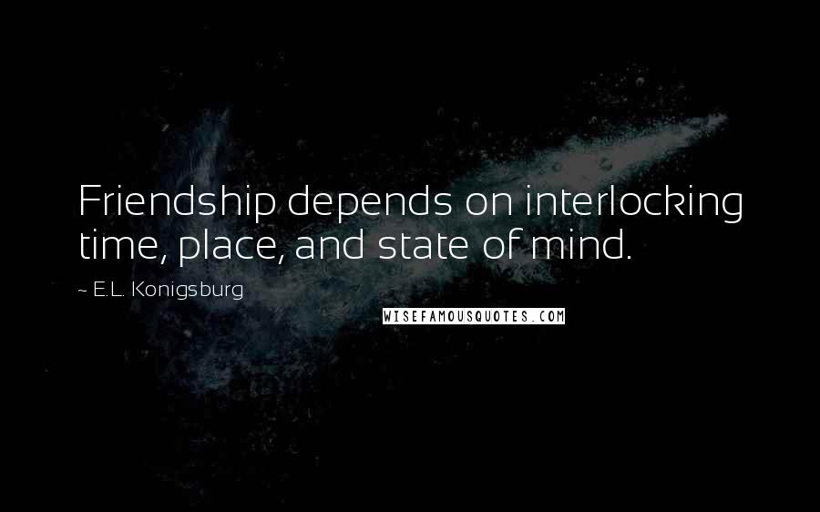 E.L. Konigsburg Quotes: Friendship depends on interlocking time, place, and state of mind.