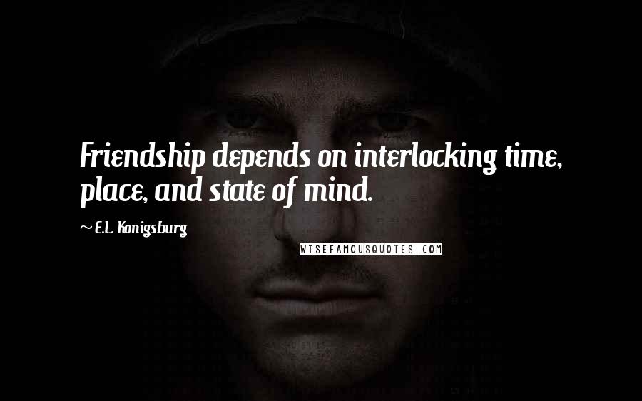 E.L. Konigsburg Quotes: Friendship depends on interlocking time, place, and state of mind.