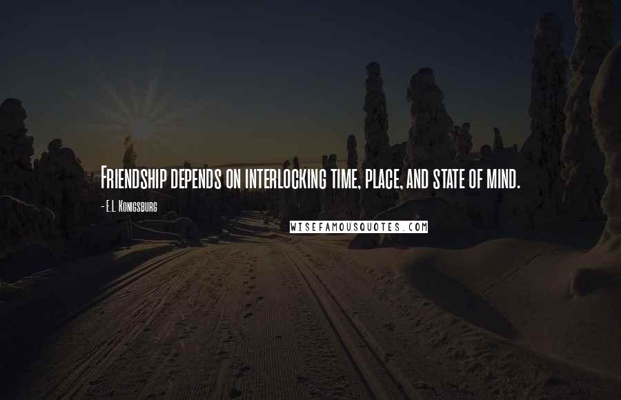 E.L. Konigsburg Quotes: Friendship depends on interlocking time, place, and state of mind.