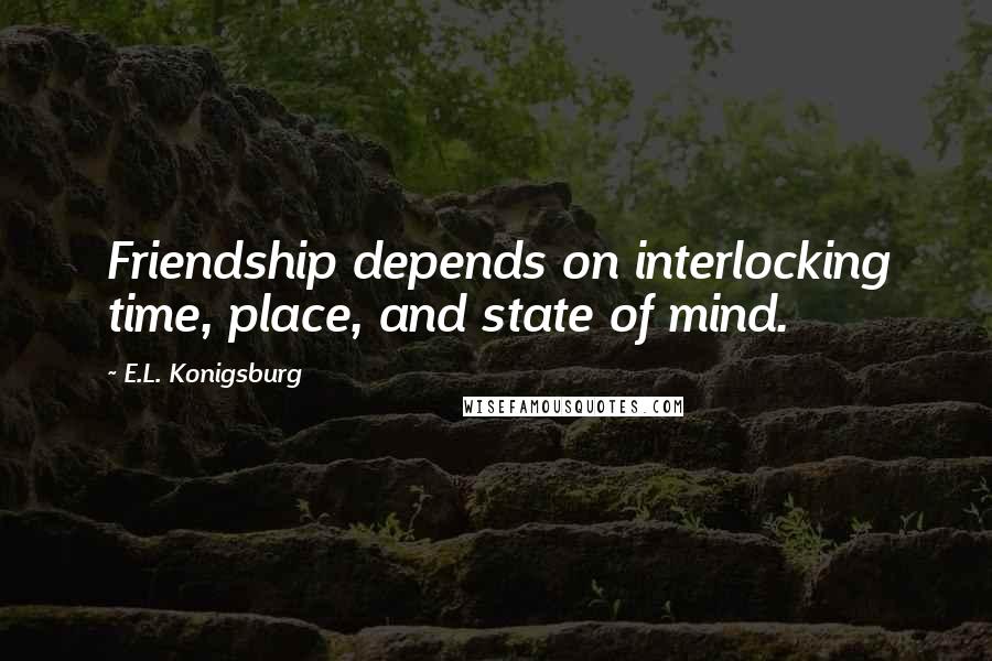 E.L. Konigsburg Quotes: Friendship depends on interlocking time, place, and state of mind.