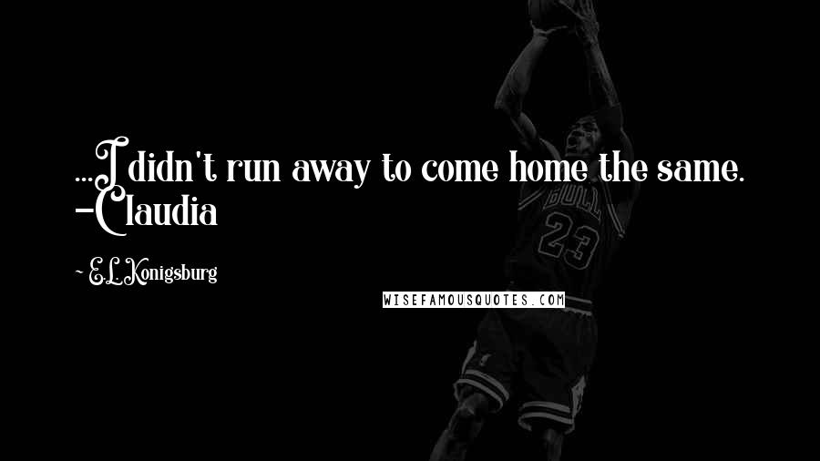 E.L. Konigsburg Quotes: ...I didn't run away to come home the same. -Claudia