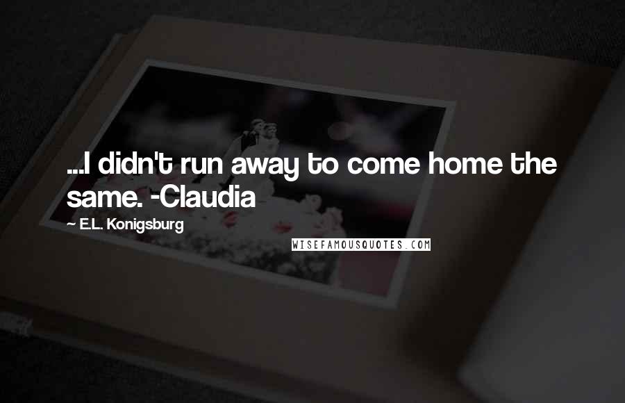 E.L. Konigsburg Quotes: ...I didn't run away to come home the same. -Claudia