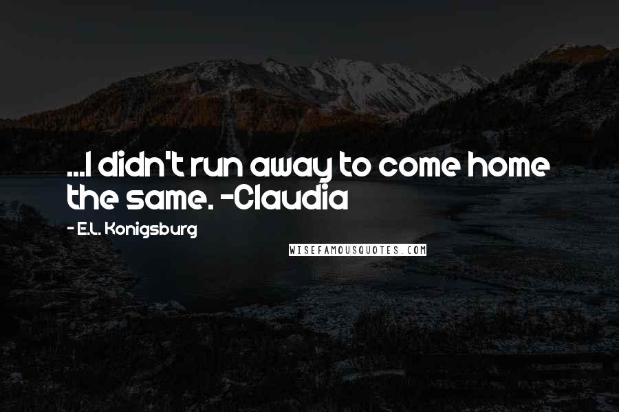 E.L. Konigsburg Quotes: ...I didn't run away to come home the same. -Claudia