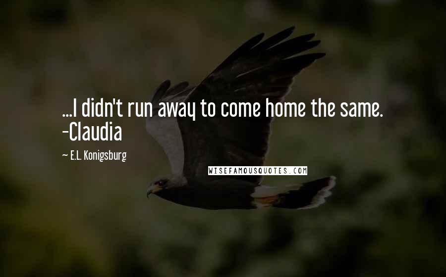 E.L. Konigsburg Quotes: ...I didn't run away to come home the same. -Claudia