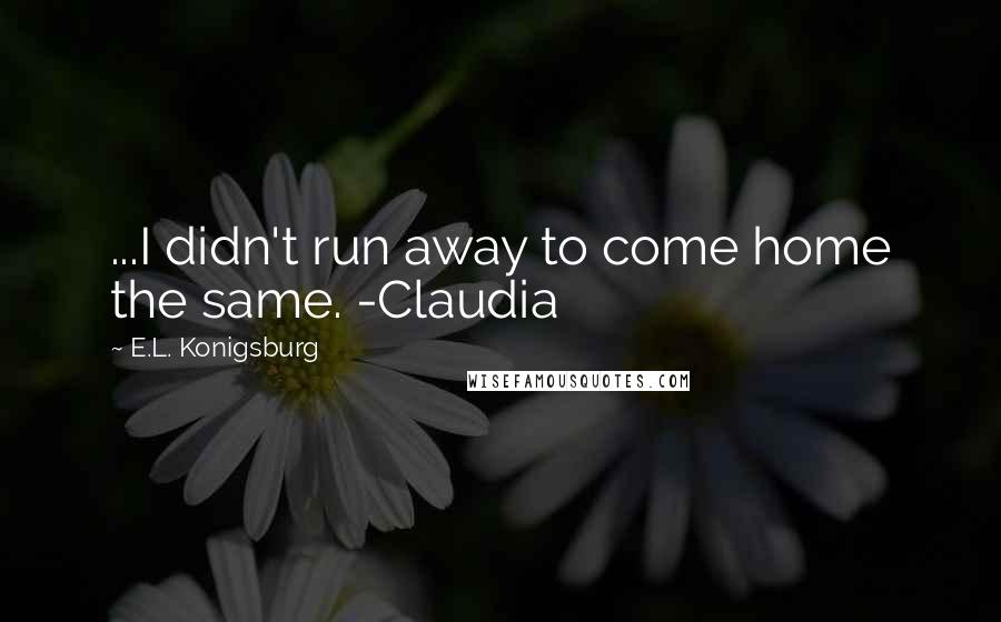 E.L. Konigsburg Quotes: ...I didn't run away to come home the same. -Claudia