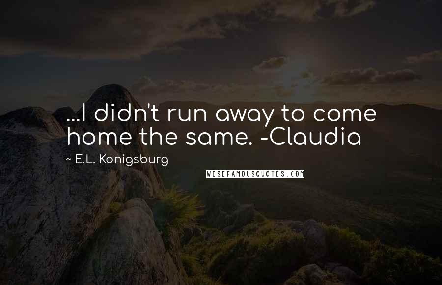 E.L. Konigsburg Quotes: ...I didn't run away to come home the same. -Claudia