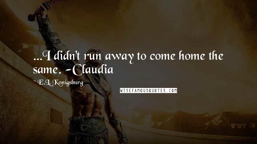 E.L. Konigsburg Quotes: ...I didn't run away to come home the same. -Claudia