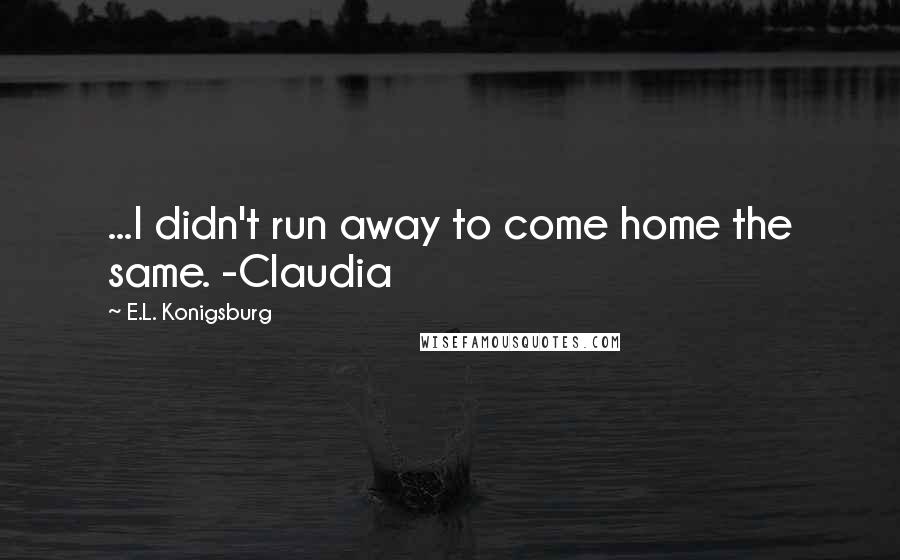 E.L. Konigsburg Quotes: ...I didn't run away to come home the same. -Claudia