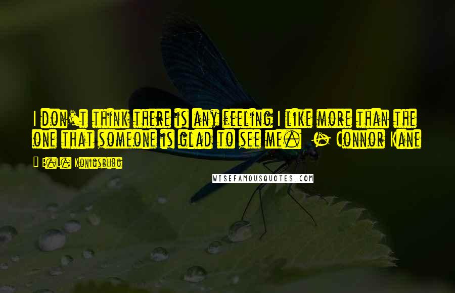 E.L. Konigsburg Quotes: I don't think there is any feeling I like more than the one that someone is glad to see me.  - Connor Kane
