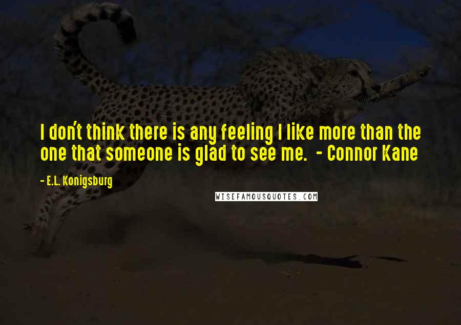 E.L. Konigsburg Quotes: I don't think there is any feeling I like more than the one that someone is glad to see me.  - Connor Kane