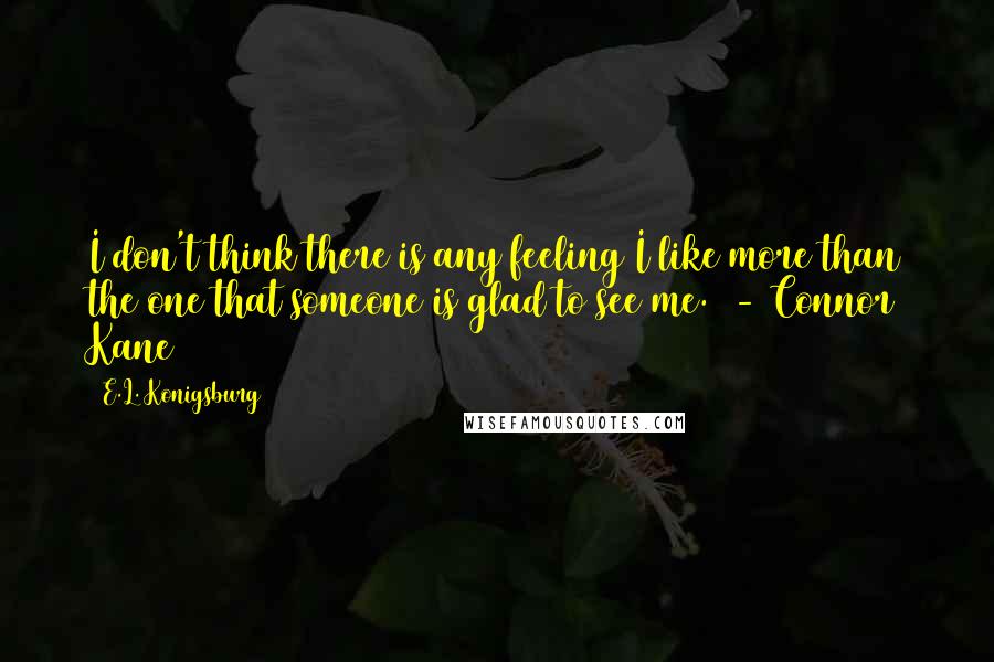 E.L. Konigsburg Quotes: I don't think there is any feeling I like more than the one that someone is glad to see me.  - Connor Kane
