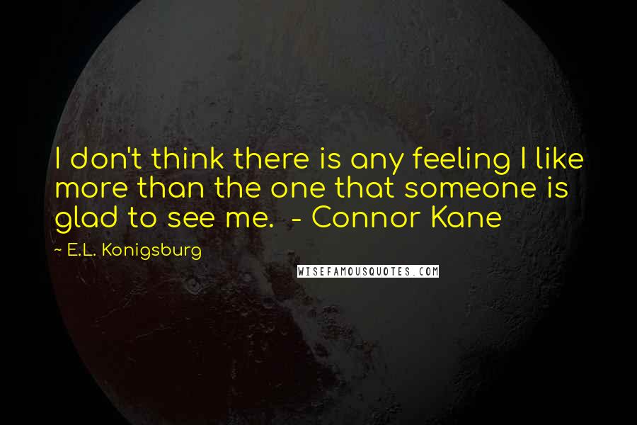 E.L. Konigsburg Quotes: I don't think there is any feeling I like more than the one that someone is glad to see me.  - Connor Kane