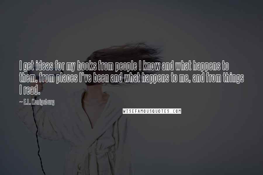 E.L. Konigsburg Quotes: I get ideas for my books from people I know and what happens to them, from places I've been and what happens to me, and from things I read.