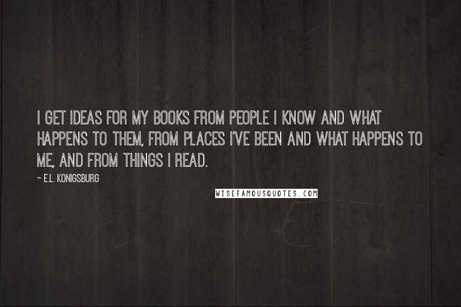 E.L. Konigsburg Quotes: I get ideas for my books from people I know and what happens to them, from places I've been and what happens to me, and from things I read.