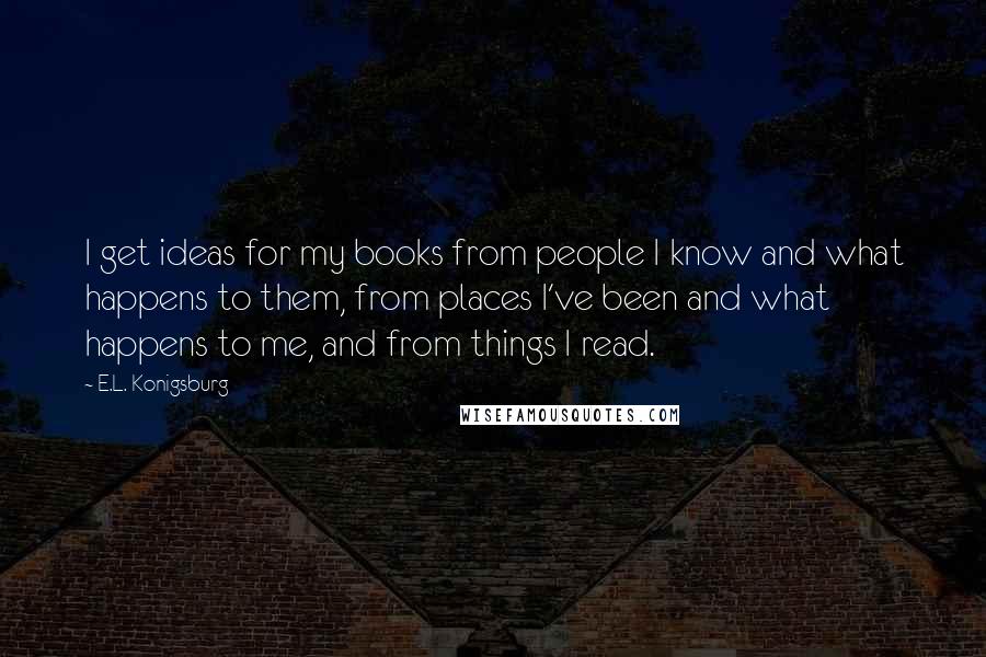E.L. Konigsburg Quotes: I get ideas for my books from people I know and what happens to them, from places I've been and what happens to me, and from things I read.