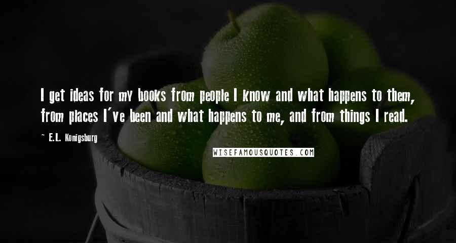 E.L. Konigsburg Quotes: I get ideas for my books from people I know and what happens to them, from places I've been and what happens to me, and from things I read.