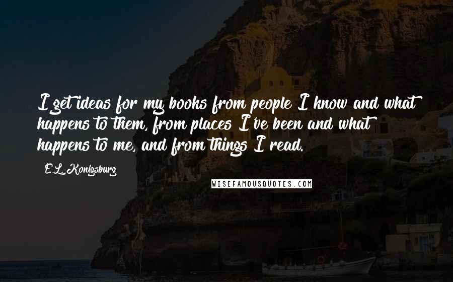 E.L. Konigsburg Quotes: I get ideas for my books from people I know and what happens to them, from places I've been and what happens to me, and from things I read.