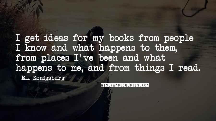 E.L. Konigsburg Quotes: I get ideas for my books from people I know and what happens to them, from places I've been and what happens to me, and from things I read.