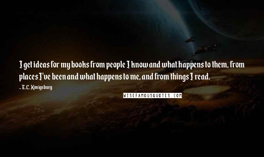 E.L. Konigsburg Quotes: I get ideas for my books from people I know and what happens to them, from places I've been and what happens to me, and from things I read.