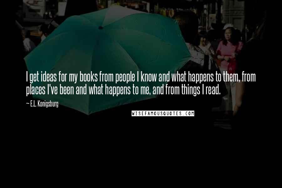 E.L. Konigsburg Quotes: I get ideas for my books from people I know and what happens to them, from places I've been and what happens to me, and from things I read.