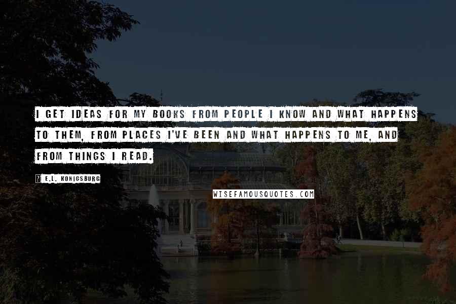 E.L. Konigsburg Quotes: I get ideas for my books from people I know and what happens to them, from places I've been and what happens to me, and from things I read.