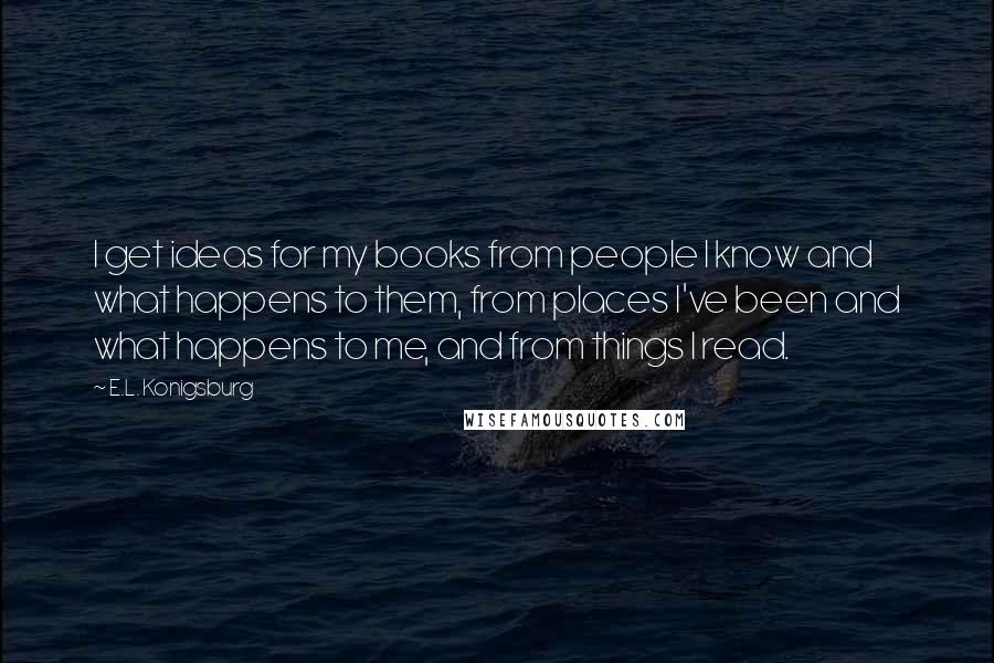 E.L. Konigsburg Quotes: I get ideas for my books from people I know and what happens to them, from places I've been and what happens to me, and from things I read.