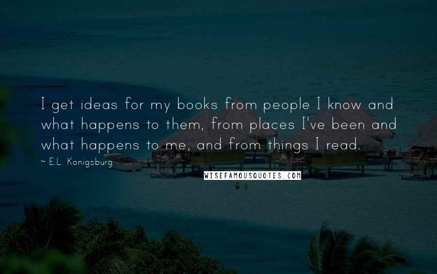 E.L. Konigsburg Quotes: I get ideas for my books from people I know and what happens to them, from places I've been and what happens to me, and from things I read.