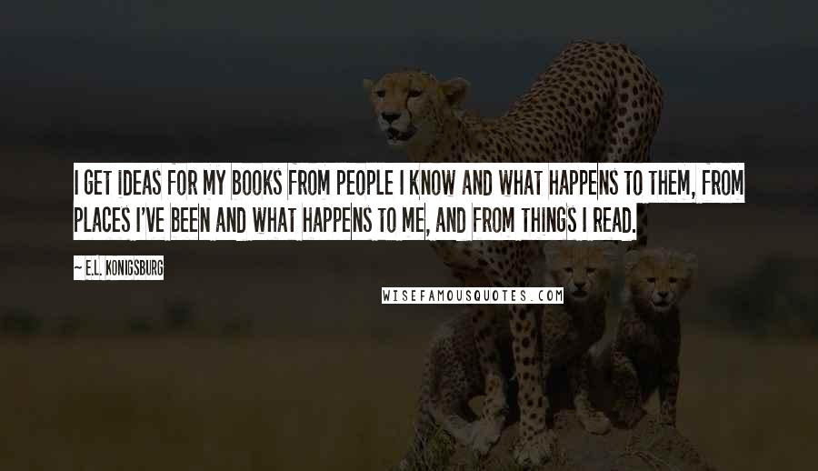 E.L. Konigsburg Quotes: I get ideas for my books from people I know and what happens to them, from places I've been and what happens to me, and from things I read.