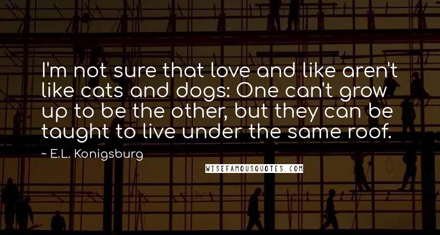 E.L. Konigsburg Quotes: I'm not sure that love and like aren't like cats and dogs: One can't grow up to be the other, but they can be taught to live under the same roof.