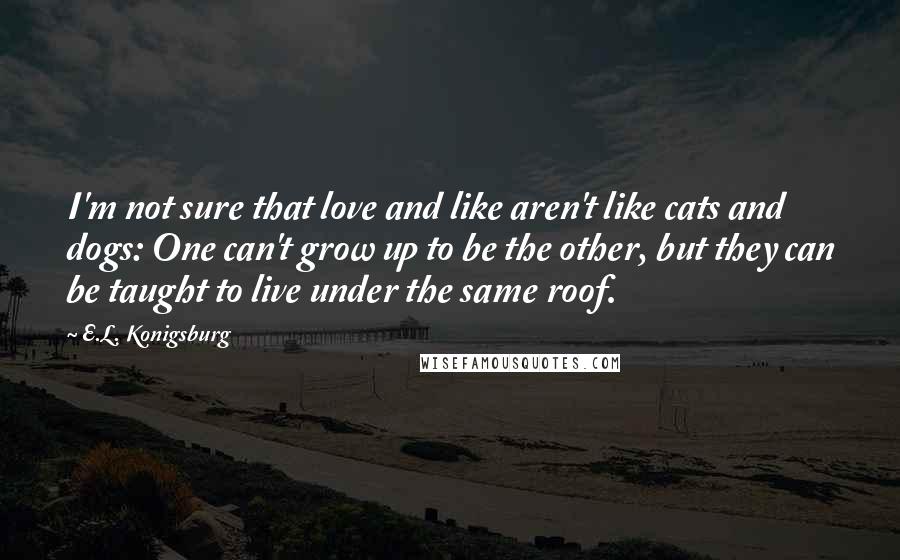 E.L. Konigsburg Quotes: I'm not sure that love and like aren't like cats and dogs: One can't grow up to be the other, but they can be taught to live under the same roof.