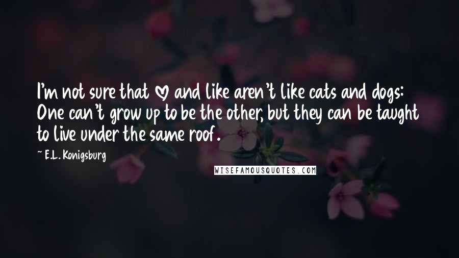 E.L. Konigsburg Quotes: I'm not sure that love and like aren't like cats and dogs: One can't grow up to be the other, but they can be taught to live under the same roof.