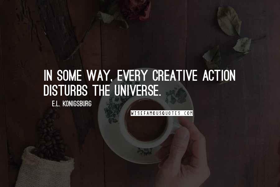 E.L. Konigsburg Quotes: In some way, every creative action disturbs the universe.