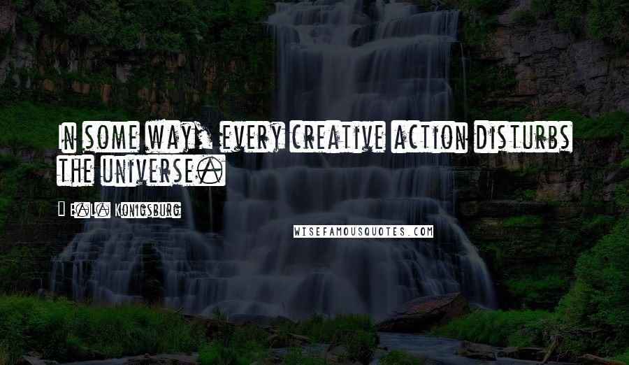 E.L. Konigsburg Quotes: In some way, every creative action disturbs the universe.
