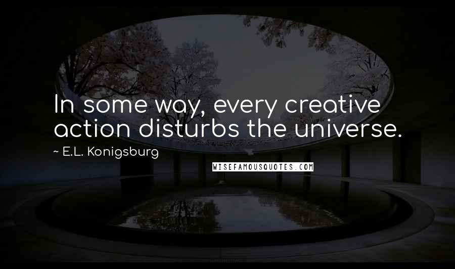 E.L. Konigsburg Quotes: In some way, every creative action disturbs the universe.