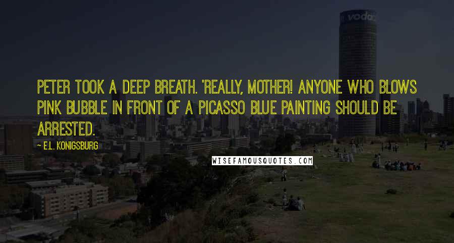 E.L. Konigsburg Quotes: Peter took a deep breath. 'Really, Mother! Anyone who blows pink bubble in front of a Picasso Blue painting should be arrested.