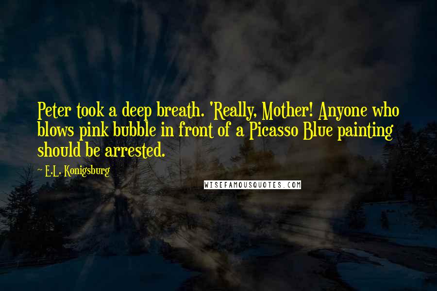 E.L. Konigsburg Quotes: Peter took a deep breath. 'Really, Mother! Anyone who blows pink bubble in front of a Picasso Blue painting should be arrested.