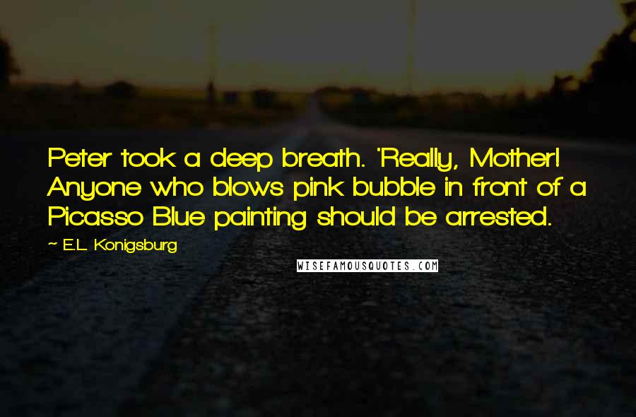 E.L. Konigsburg Quotes: Peter took a deep breath. 'Really, Mother! Anyone who blows pink bubble in front of a Picasso Blue painting should be arrested.
