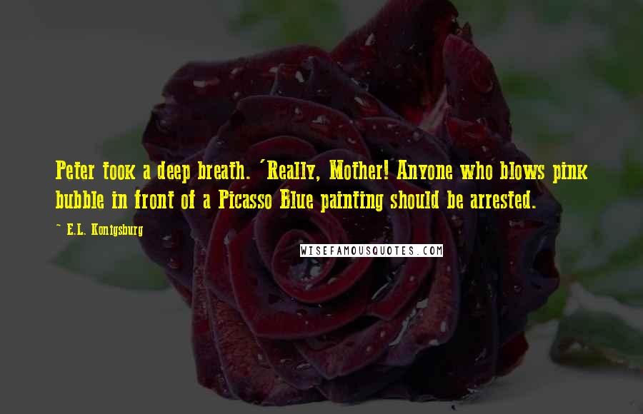 E.L. Konigsburg Quotes: Peter took a deep breath. 'Really, Mother! Anyone who blows pink bubble in front of a Picasso Blue painting should be arrested.
