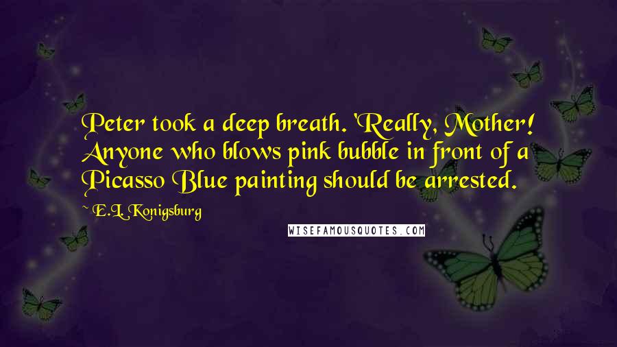 E.L. Konigsburg Quotes: Peter took a deep breath. 'Really, Mother! Anyone who blows pink bubble in front of a Picasso Blue painting should be arrested.