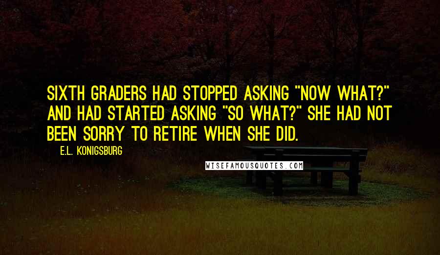 E.L. Konigsburg Quotes: Sixth graders had stopped asking "Now what?" and had started asking "So what?" She had not been sorry to retire when she did.