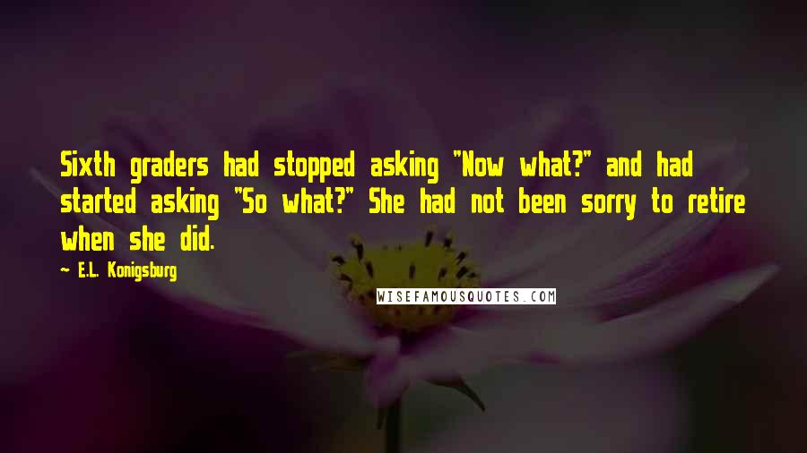 E.L. Konigsburg Quotes: Sixth graders had stopped asking "Now what?" and had started asking "So what?" She had not been sorry to retire when she did.